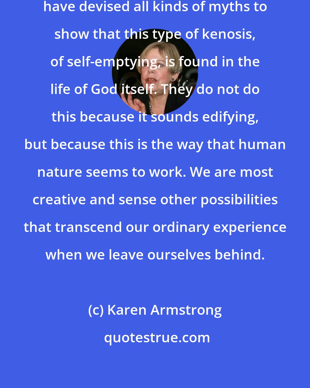 Karen Armstrong: Theologians in all the great faiths have devised all kinds of myths to show that this type of kenosis, of self-emptying, is found in the life of God itself. They do not do this because it sounds edifying, but because this is the way that human nature seems to work. We are most creative and sense other possibilities that transcend our ordinary experience when we leave ourselves behind.