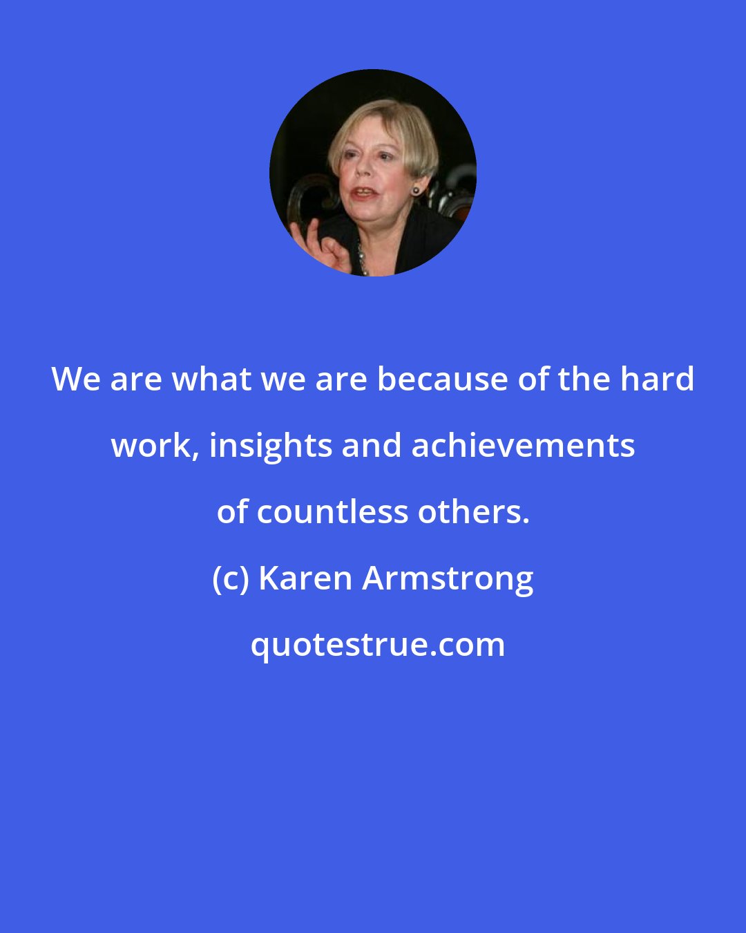 Karen Armstrong: We are what we are because of the hard work, insights and achievements of countless others.