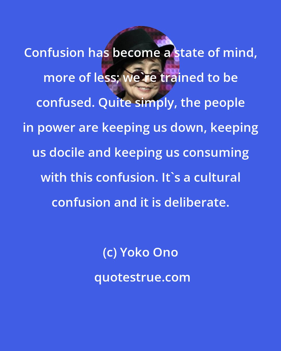 Yoko Ono: Confusion has become a state of mind, more of less; we're trained to be confused. Quite simply, the people in power are keeping us down, keeping us docile and keeping us consuming with this confusion. It's a cultural confusion and it is deliberate.