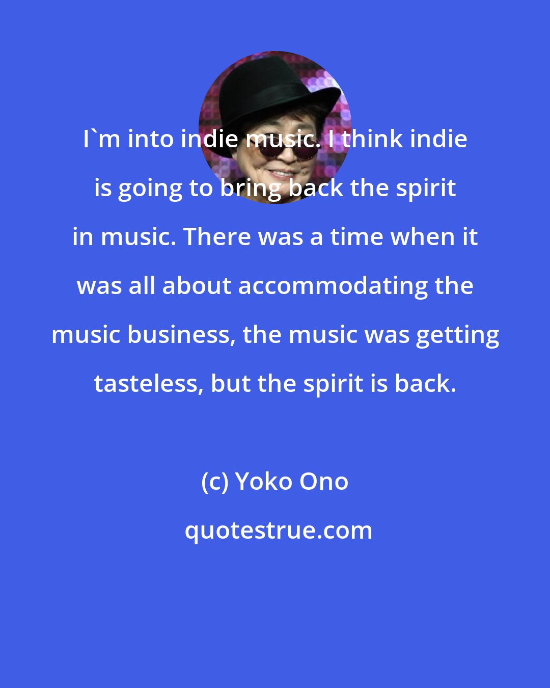 Yoko Ono: I'm into indie music. I think indie is going to bring back the spirit in music. There was a time when it was all about accommodating the music business, the music was getting tasteless, but the spirit is back.
