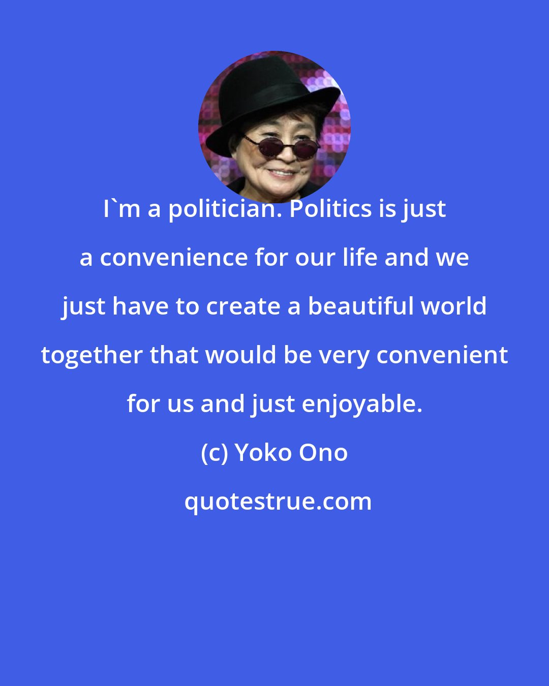 Yoko Ono: I'm a politician. Politics is just a convenience for our life and we just have to create a beautiful world together that would be very convenient for us and just enjoyable.