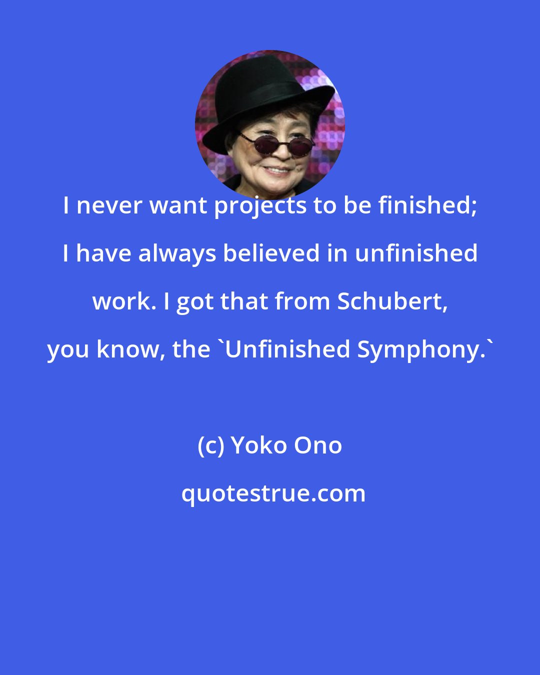 Yoko Ono: I never want projects to be finished; I have always believed in unfinished work. I got that from Schubert, you know, the 'Unfinished Symphony.'
