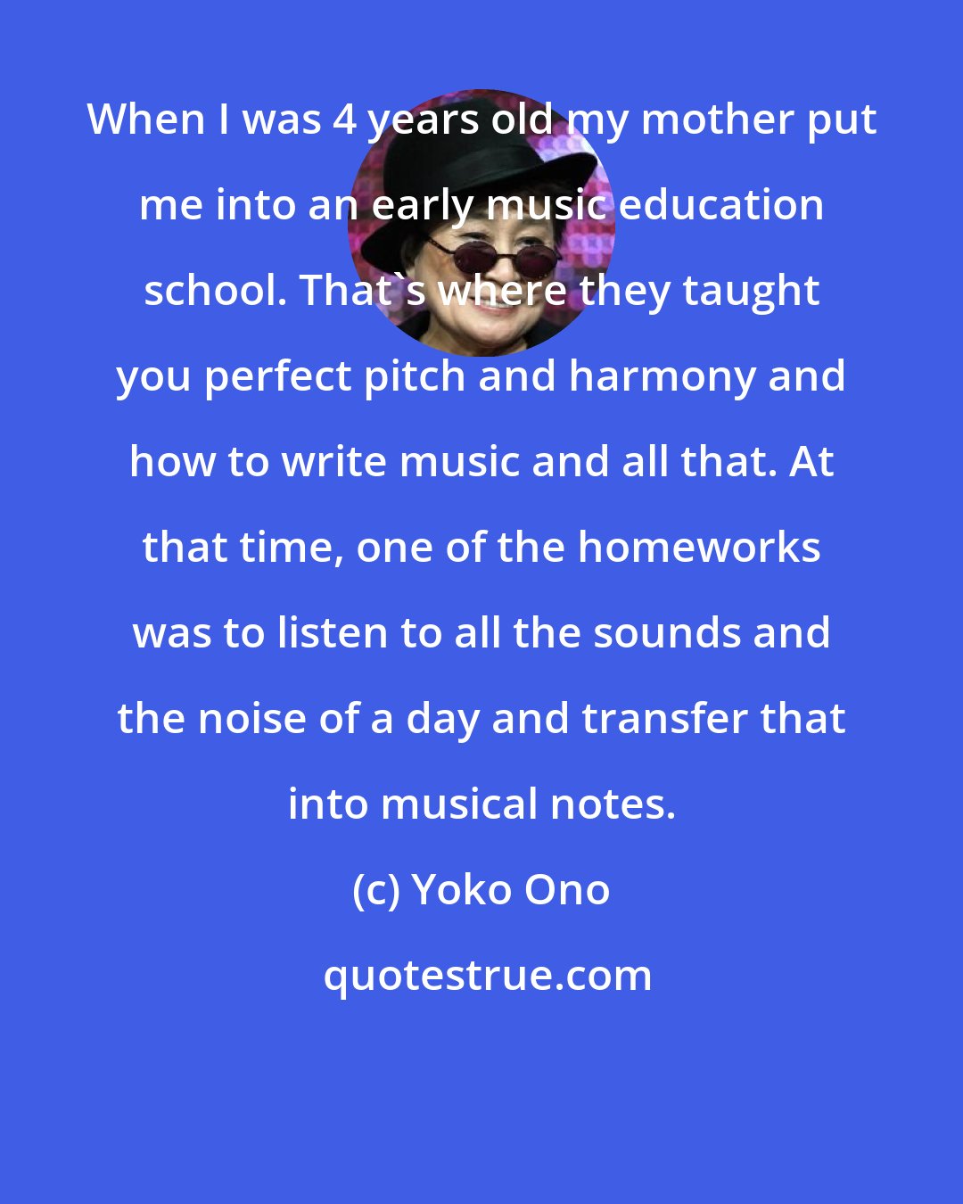 Yoko Ono: When I was 4 years old my mother put me into an early music education school. That's where they taught you perfect pitch and harmony and how to write music and all that. At that time, one of the homeworks was to listen to all the sounds and the noise of a day and transfer that into musical notes.