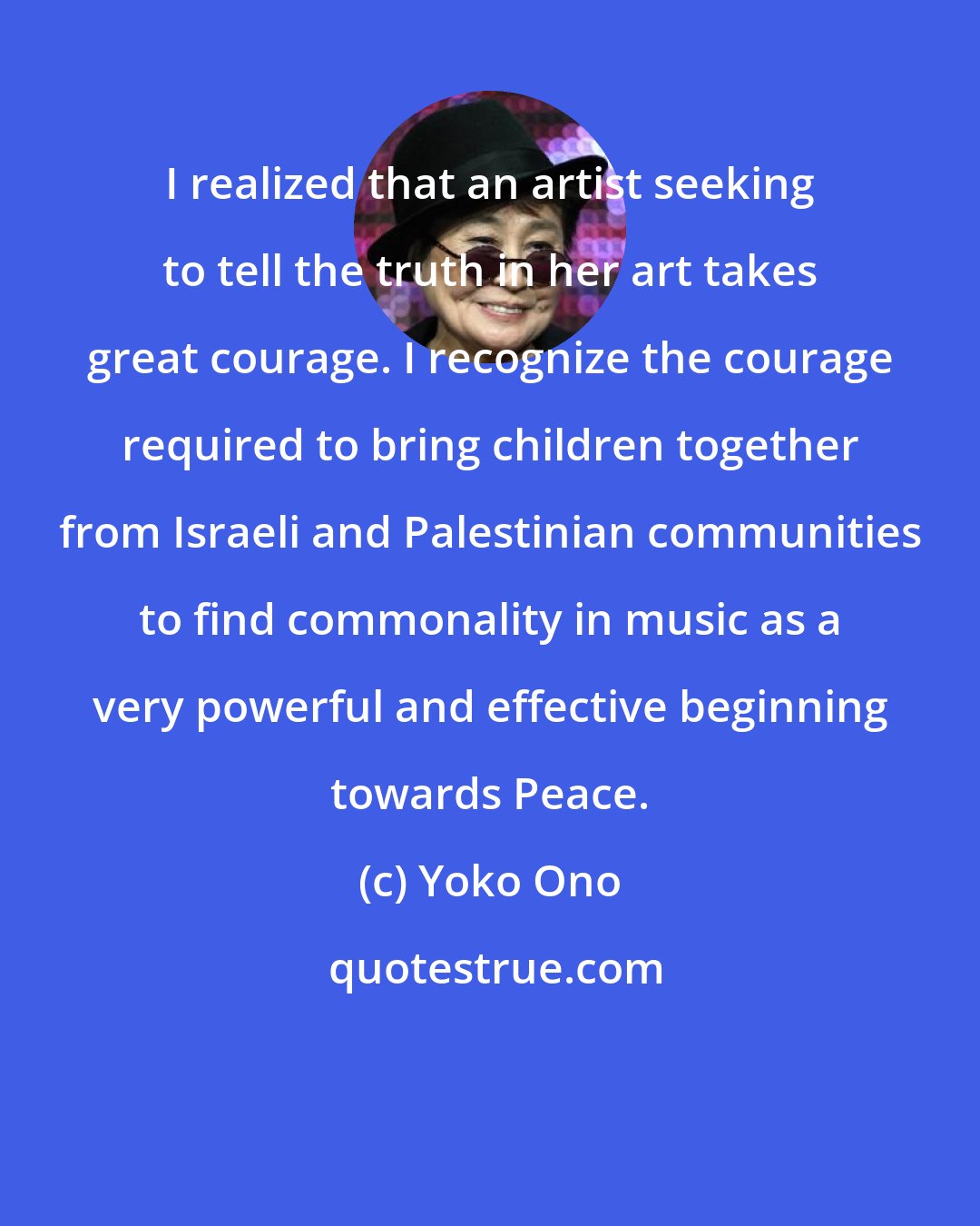 Yoko Ono: I realized that an artist seeking to tell the truth in her art takes great courage. I recognize the courage required to bring children together from Israeli and Palestinian communities to find commonality in music as a very powerful and effective beginning towards Peace.