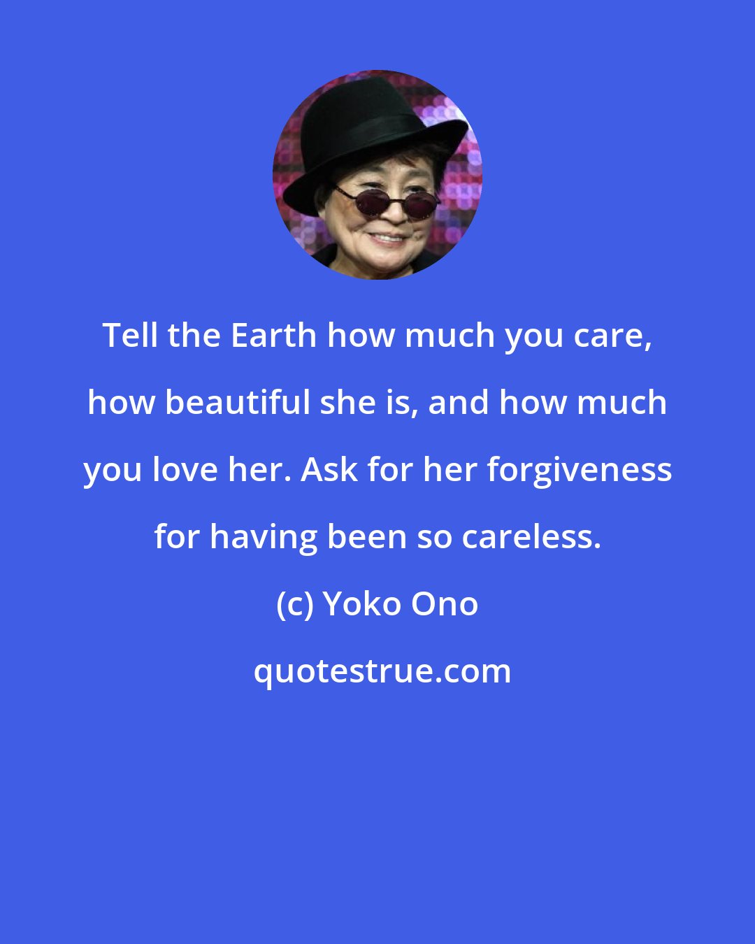 Yoko Ono: Tell the Earth how much you care, how beautiful she is, and how much you love her. Ask for her forgiveness for having been so careless.