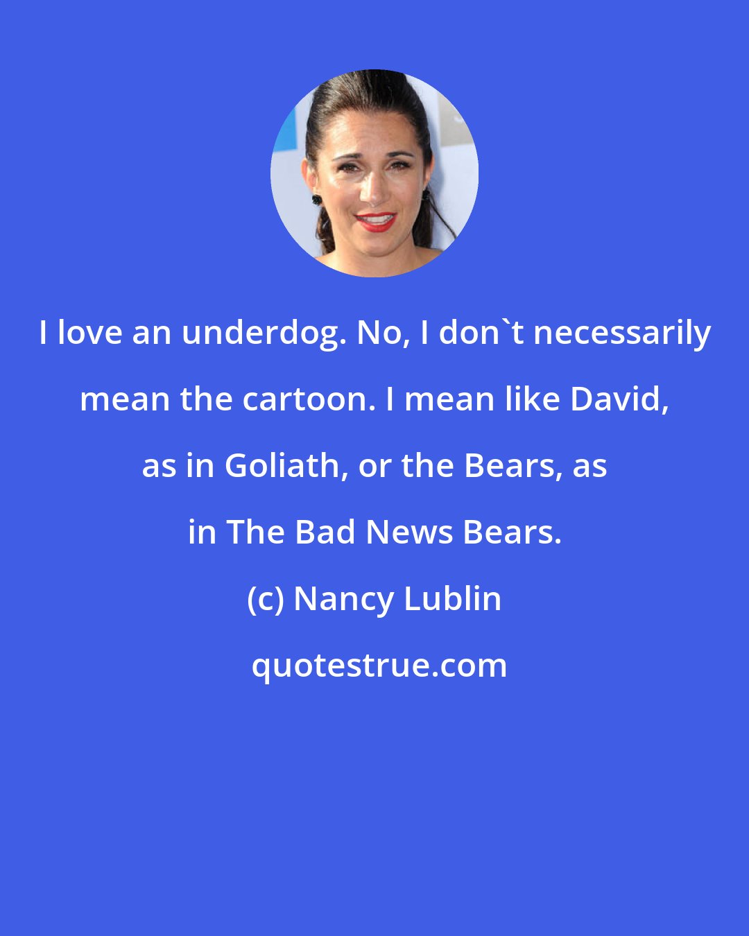 Nancy Lublin: I love an underdog. No, I don't necessarily mean the cartoon. I mean like David, as in Goliath, or the Bears, as in The Bad News Bears.