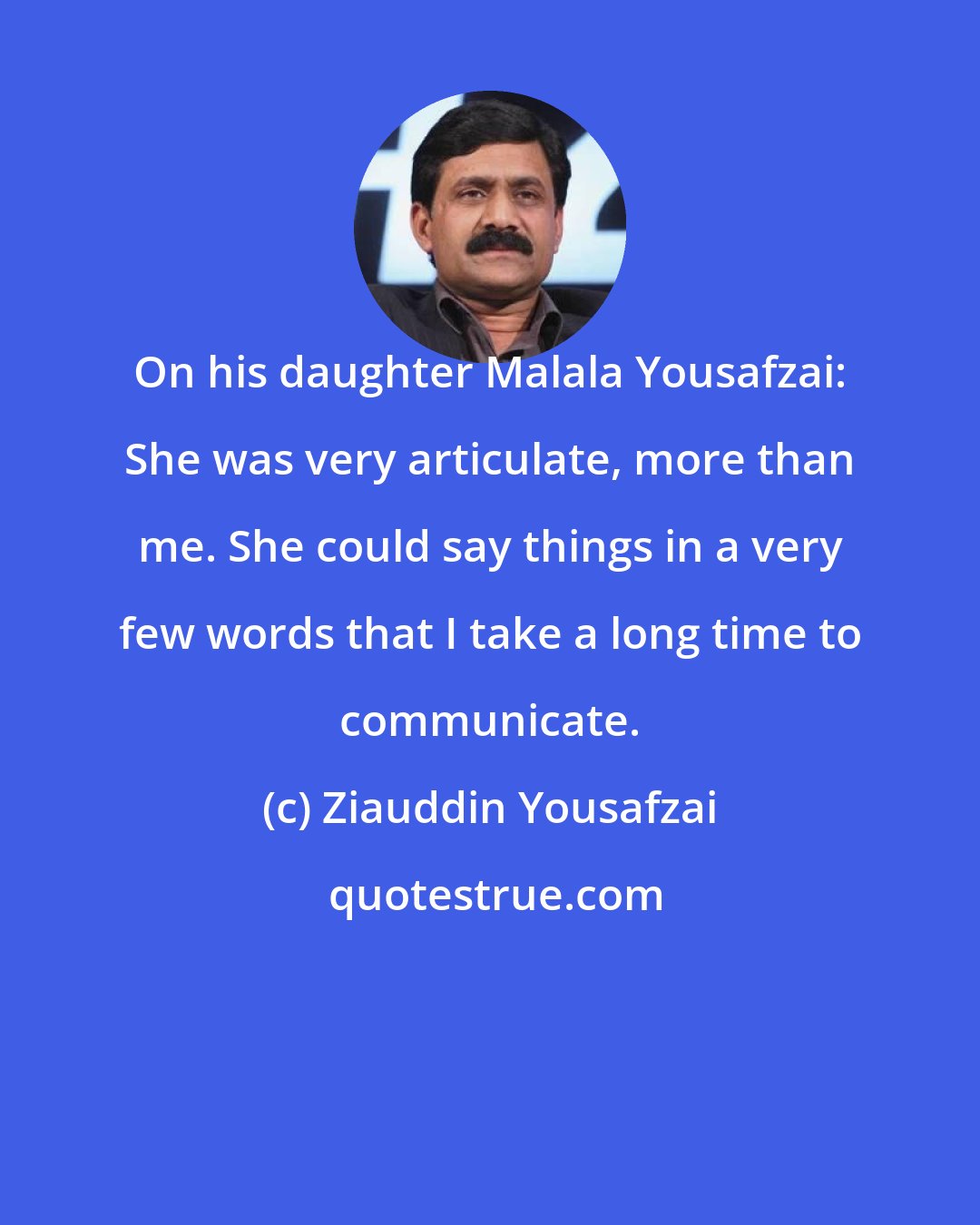 Ziauddin Yousafzai: On his daughter Malala Yousafzai: She was very articulate, more than me. She could say things in a very few words that I take a long time to communicate.