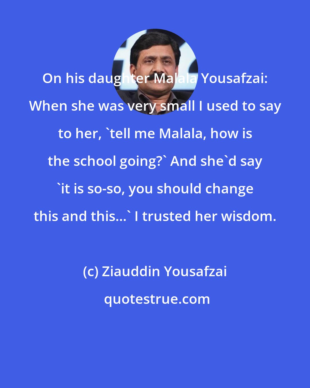 Ziauddin Yousafzai: On his daughter Malala Yousafzai: When she was very small I used to say to her, 'tell me Malala, how is the school going?' And she'd say 'it is so-so, you should change this and this...' I trusted her wisdom.