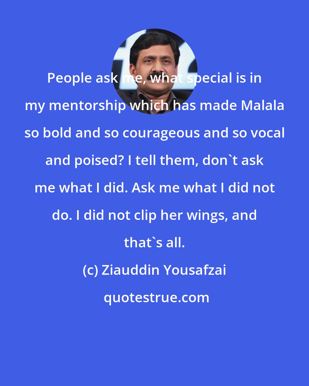 Ziauddin Yousafzai: People ask me, what special is in my mentorship which has made Malala so bold and so courageous and so vocal and poised? I tell them, don't ask me what I did. Ask me what I did not do. I did not clip her wings, and that's all.