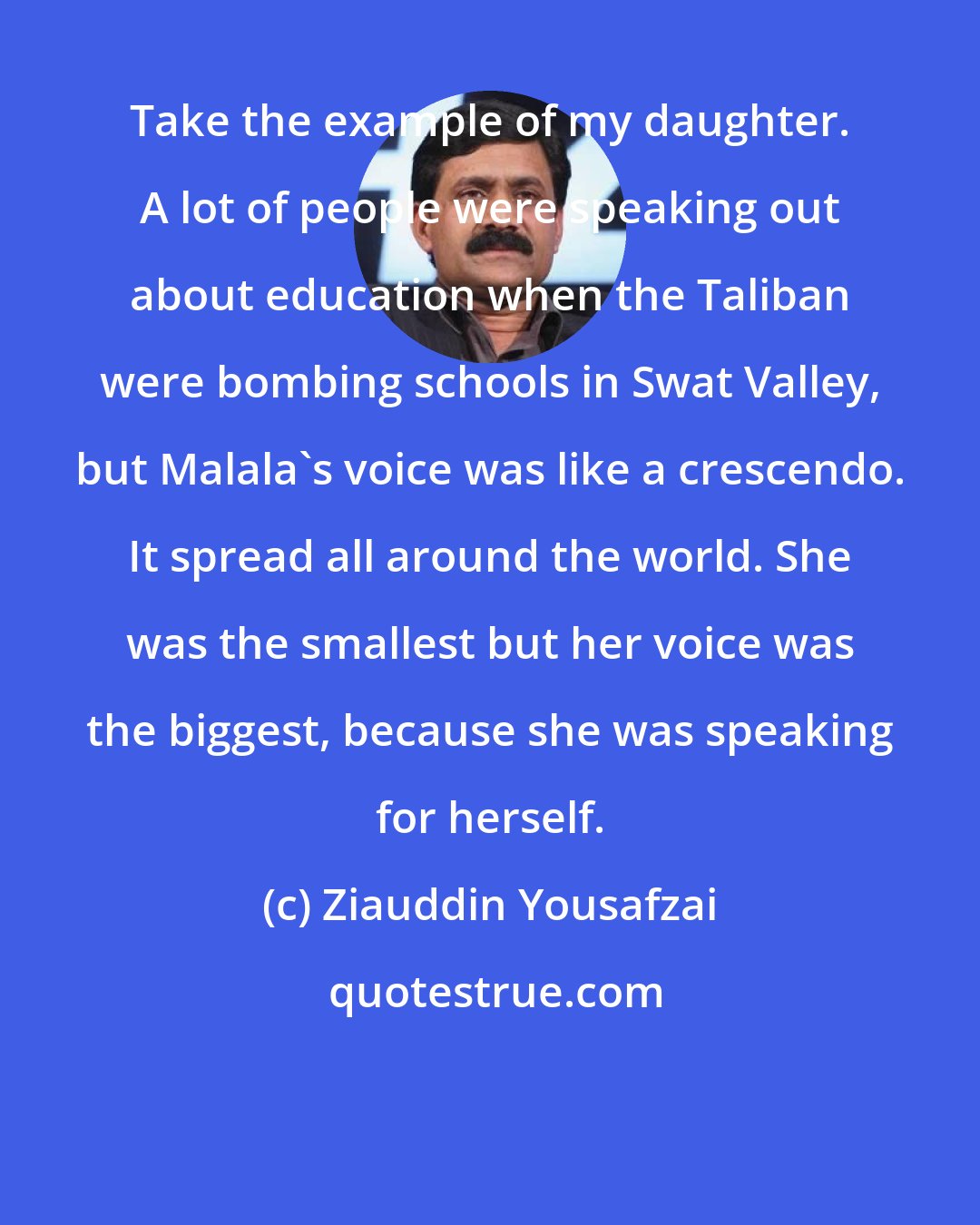 Ziauddin Yousafzai: Take the example of my daughter. A lot of people were speaking out about education when the Taliban were bombing schools in Swat Valley, but Malala's voice was like a crescendo. It spread all around the world. She was the smallest but her voice was the biggest, because she was speaking for herself.