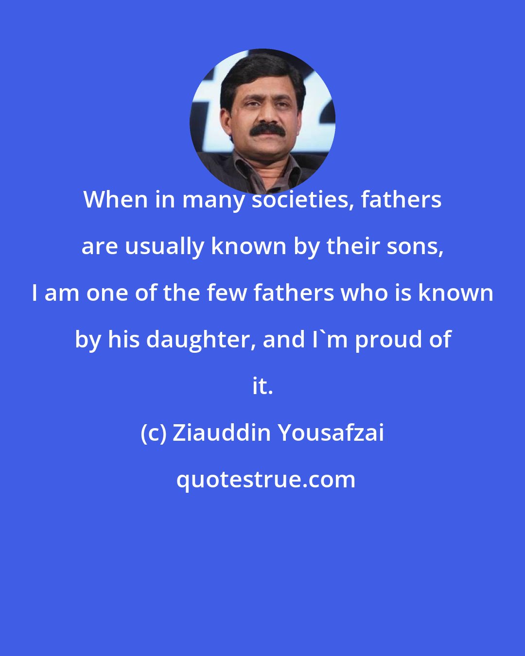 Ziauddin Yousafzai: When in many societies, fathers are usually known by their sons, I am one of the few fathers who is known by his daughter, and I'm proud of it.