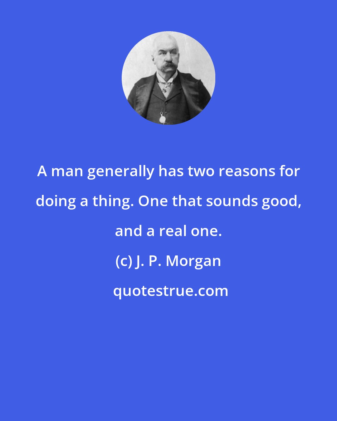 J. P. Morgan: A man generally has two reasons for doing a thing. One that sounds good, and a real one.