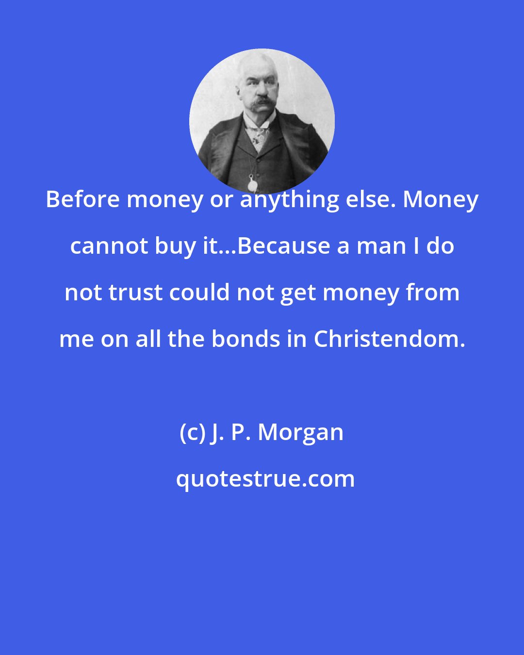 J. P. Morgan: Before money or anything else. Money cannot buy it...Because a man I do not trust could not get money from me on all the bonds in Christendom.