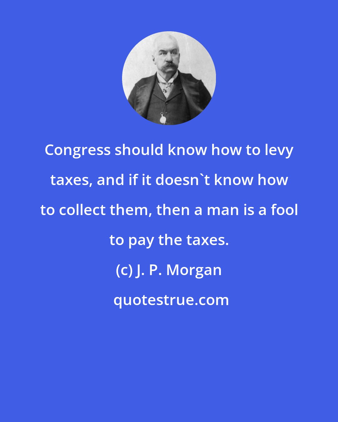 J. P. Morgan: Congress should know how to levy taxes, and if it doesn't know how to collect them, then a man is a fool to pay the taxes.