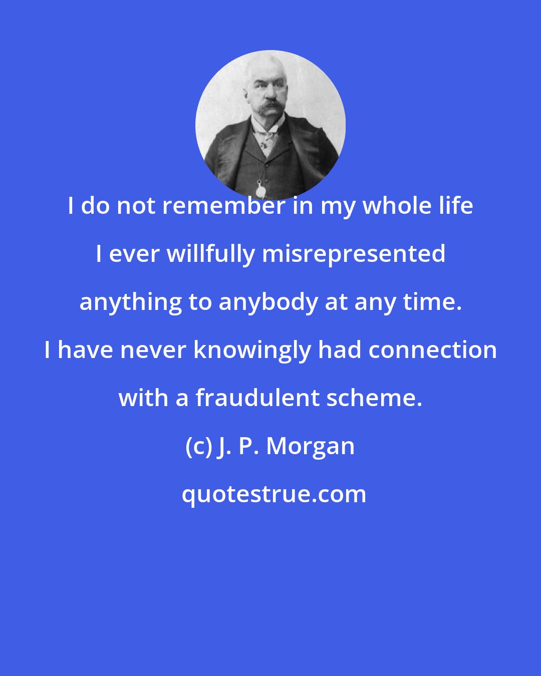 J. P. Morgan: I do not remember in my whole life I ever willfully misrepresented anything to anybody at any time. I have never knowingly had connection with a fraudulent scheme.