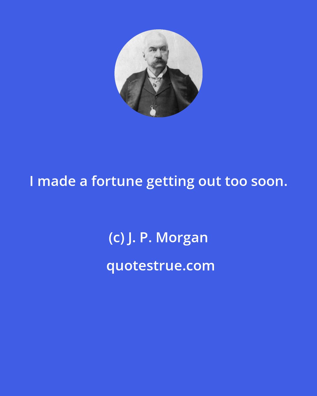 J. P. Morgan: I made a fortune getting out too soon.