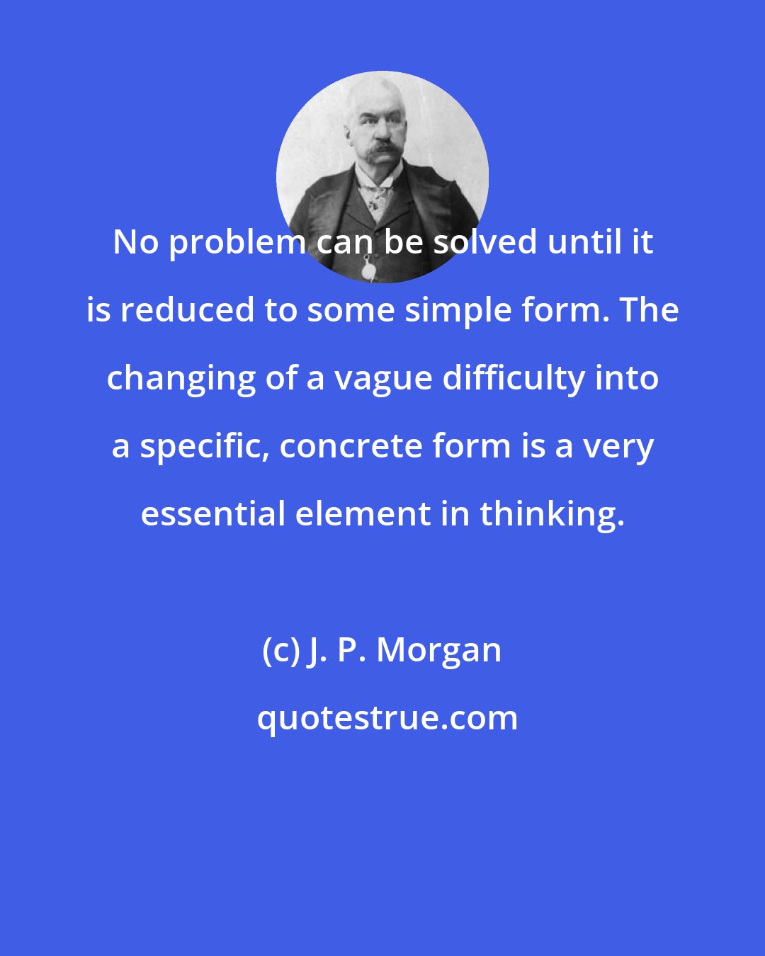 J. P. Morgan: No problem can be solved until it is reduced to some simple form. The changing of a vague difficulty into a specific, concrete form is a very essential element in thinking.