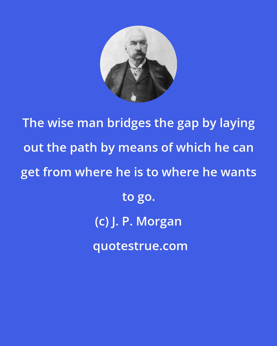 J. P. Morgan: The wise man bridges the gap by laying out the path by means of which he can get from where he is to where he wants to go.