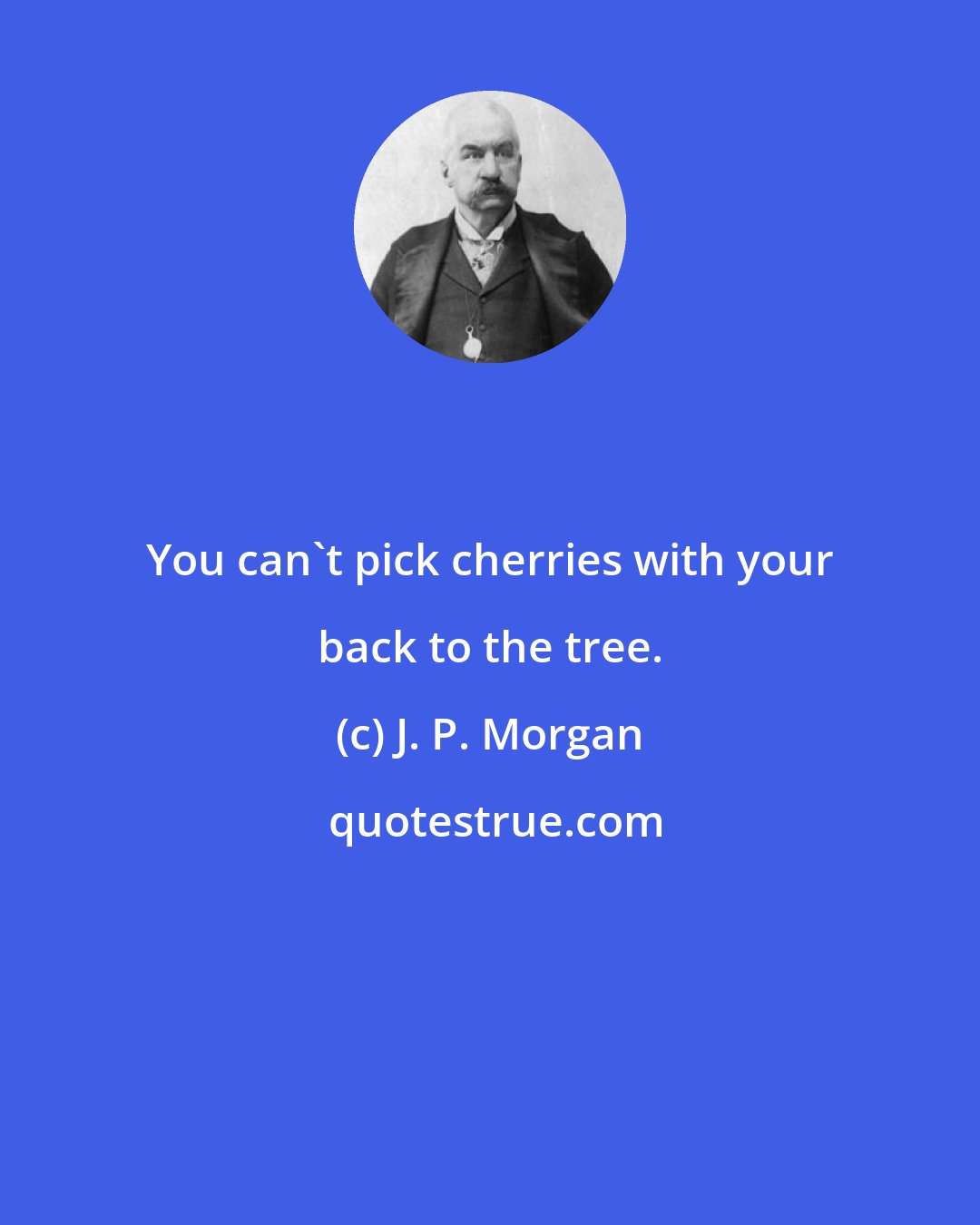 J. P. Morgan: You can't pick cherries with your back to the tree.