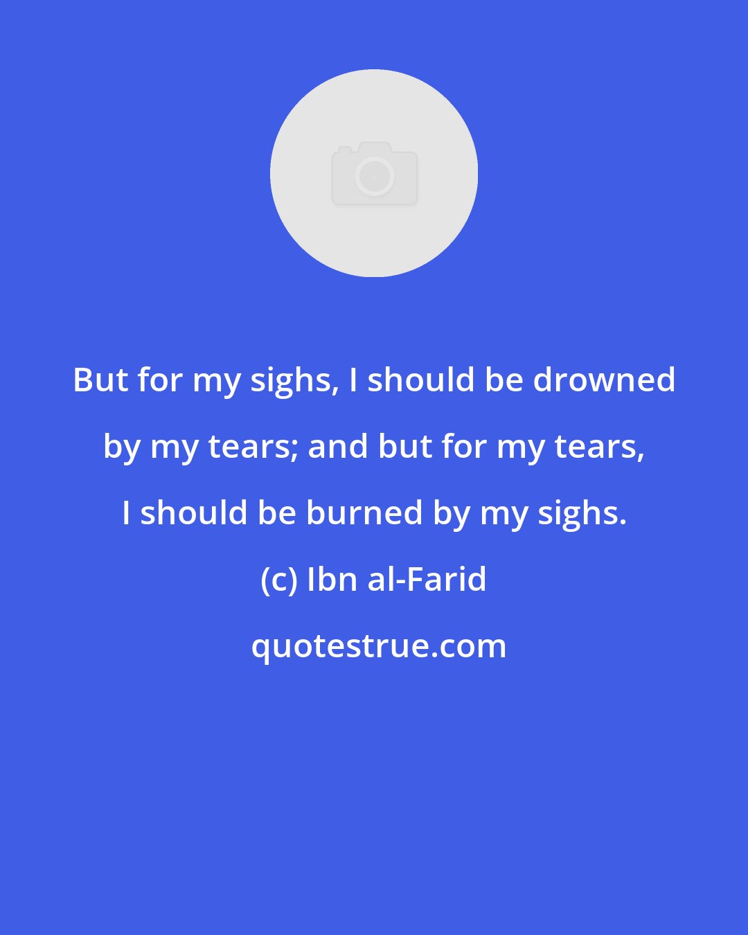 Ibn al-Farid: But for my sighs, I should be drowned by my tears; and but for my tears, I should be burned by my sighs.