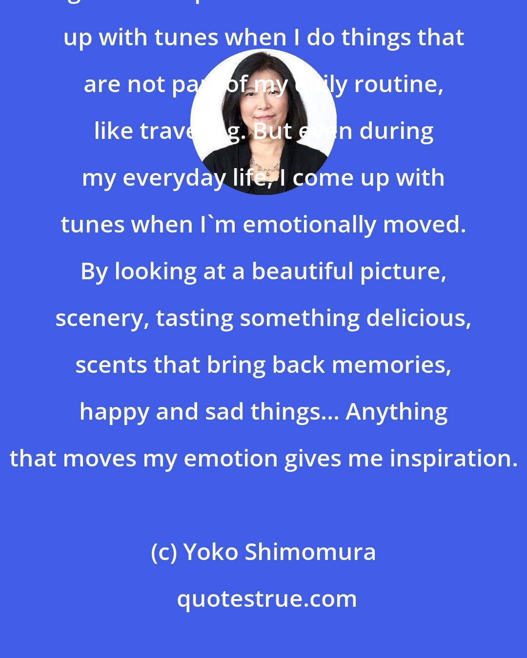 Yoko Shimomura: There isn't one thing in particular; rather, a lot of different things give me inspiration. I tend to come up with tunes when I do things that are not part of my daily routine, like traveling. But even during my everyday life, I come up with tunes when I'm emotionally moved. By looking at a beautiful picture, scenery, tasting something delicious, scents that bring back memories, happy and sad things... Anything that moves my emotion gives me inspiration.