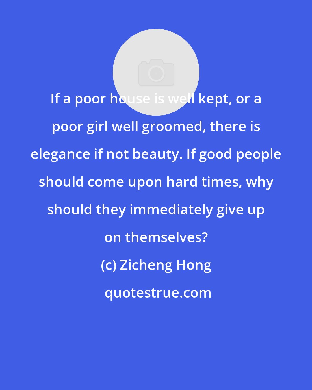 Zicheng Hong: If a poor house is well kept, or a poor girl well groomed, there is elegance if not beauty. If good people should come upon hard times, why should they immediately give up on themselves?