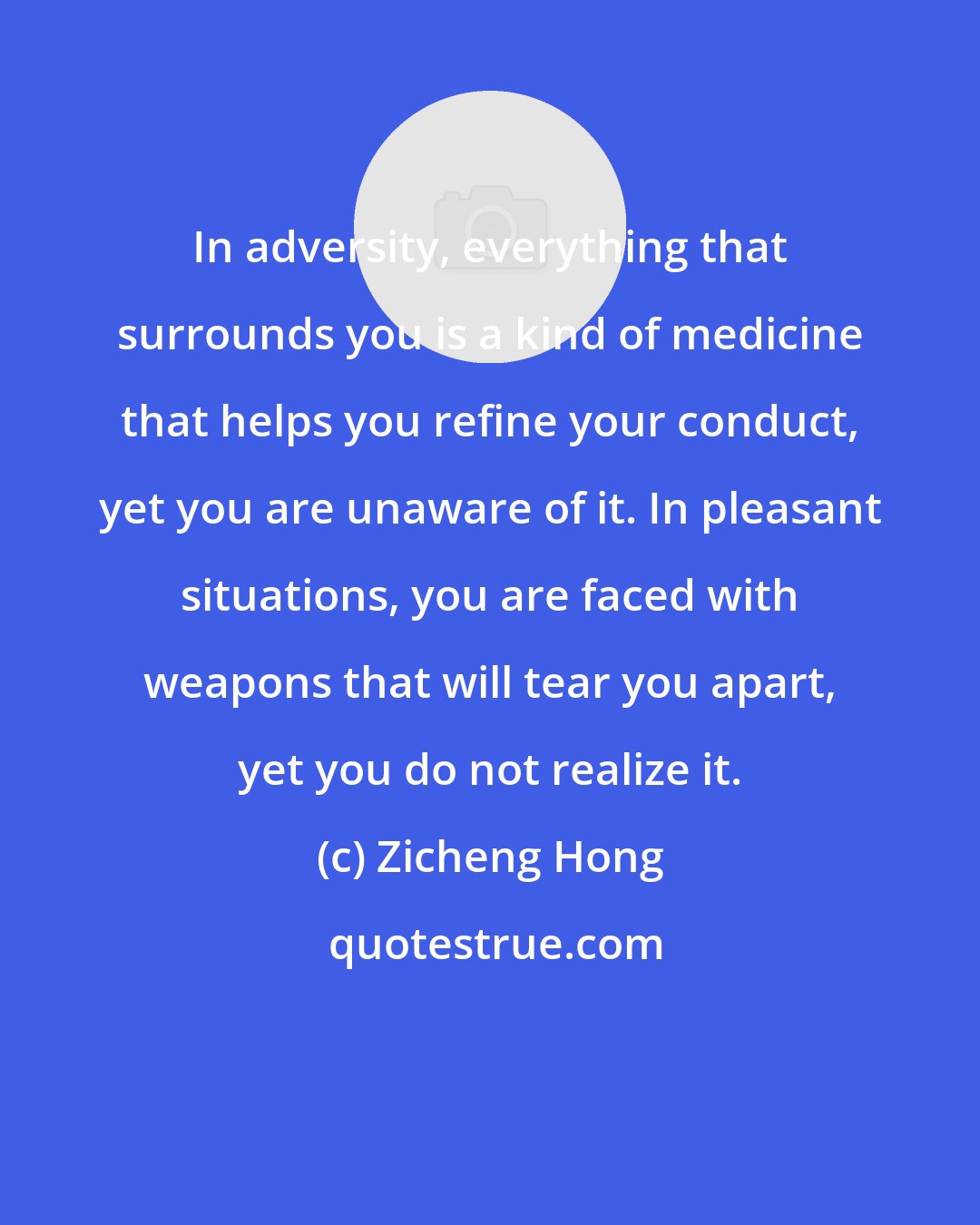 Zicheng Hong: In adversity, everything that surrounds you is a kind of medicine that helps you refine your conduct, yet you are unaware of it. In pleasant situations, you are faced with weapons that will tear you apart, yet you do not realize it.