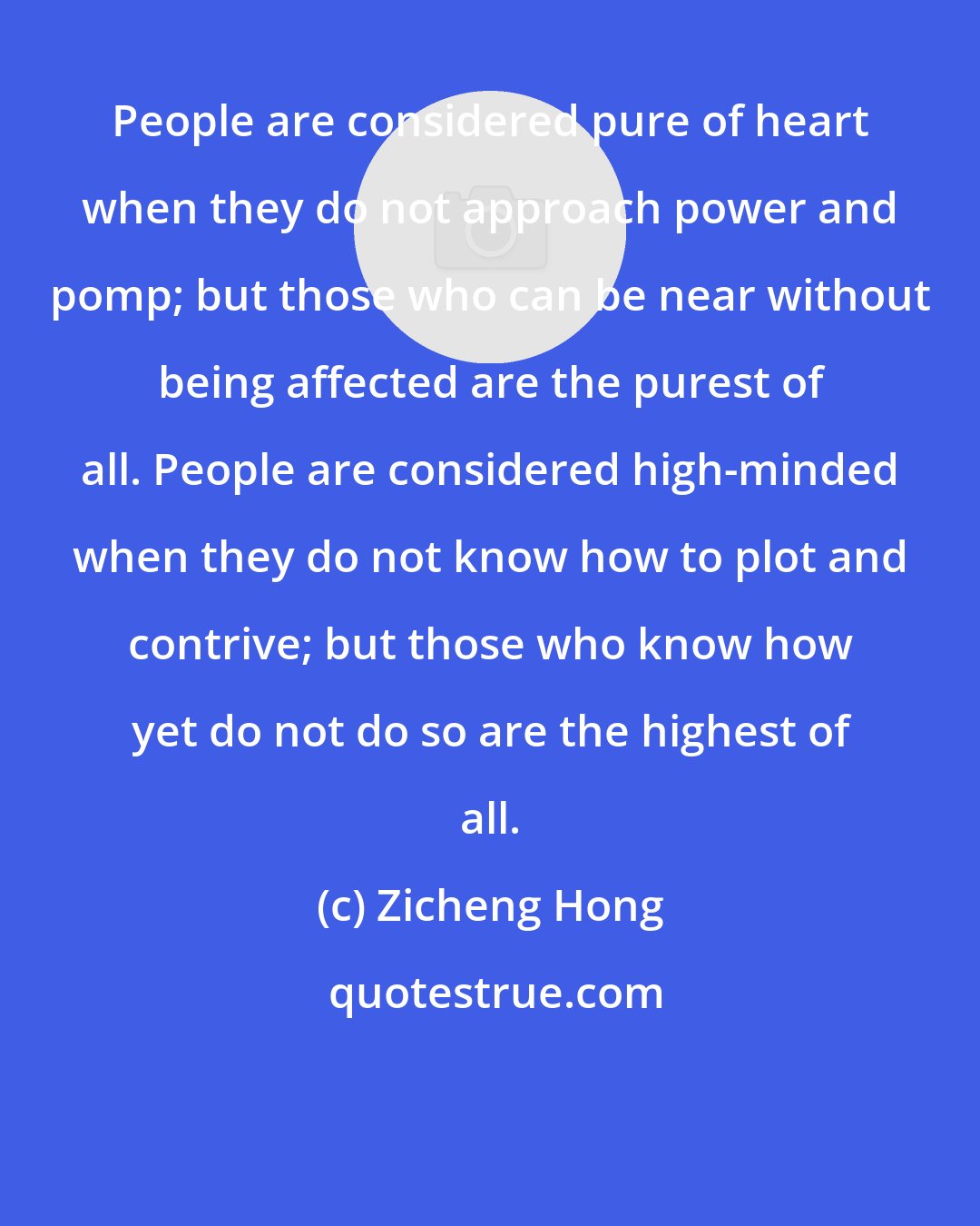 Zicheng Hong: People are considered pure of heart when they do not approach power and pomp; but those who can be near without being affected are the purest of all. People are considered high-minded when they do not know how to plot and contrive; but those who know how yet do not do so are the highest of all.