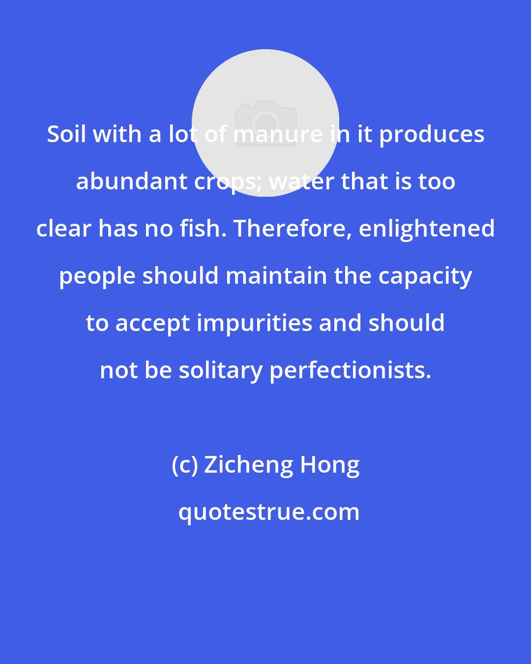 Zicheng Hong: Soil with a lot of manure in it produces abundant crops; water that is too clear has no fish. Therefore, enlightened people should maintain the capacity to accept impurities and should not be solitary perfectionists.