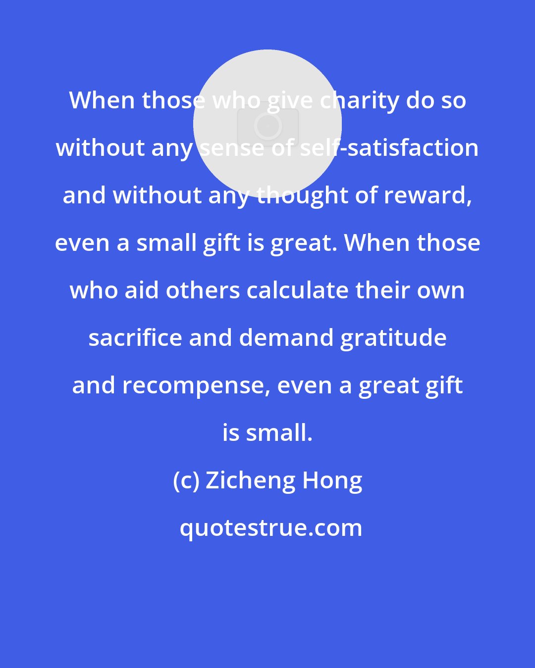 Zicheng Hong: When those who give charity do so without any sense of self-satisfaction and without any thought of reward, even a small gift is great. When those who aid others calculate their own sacrifice and demand gratitude and recompense, even a great gift is small.
