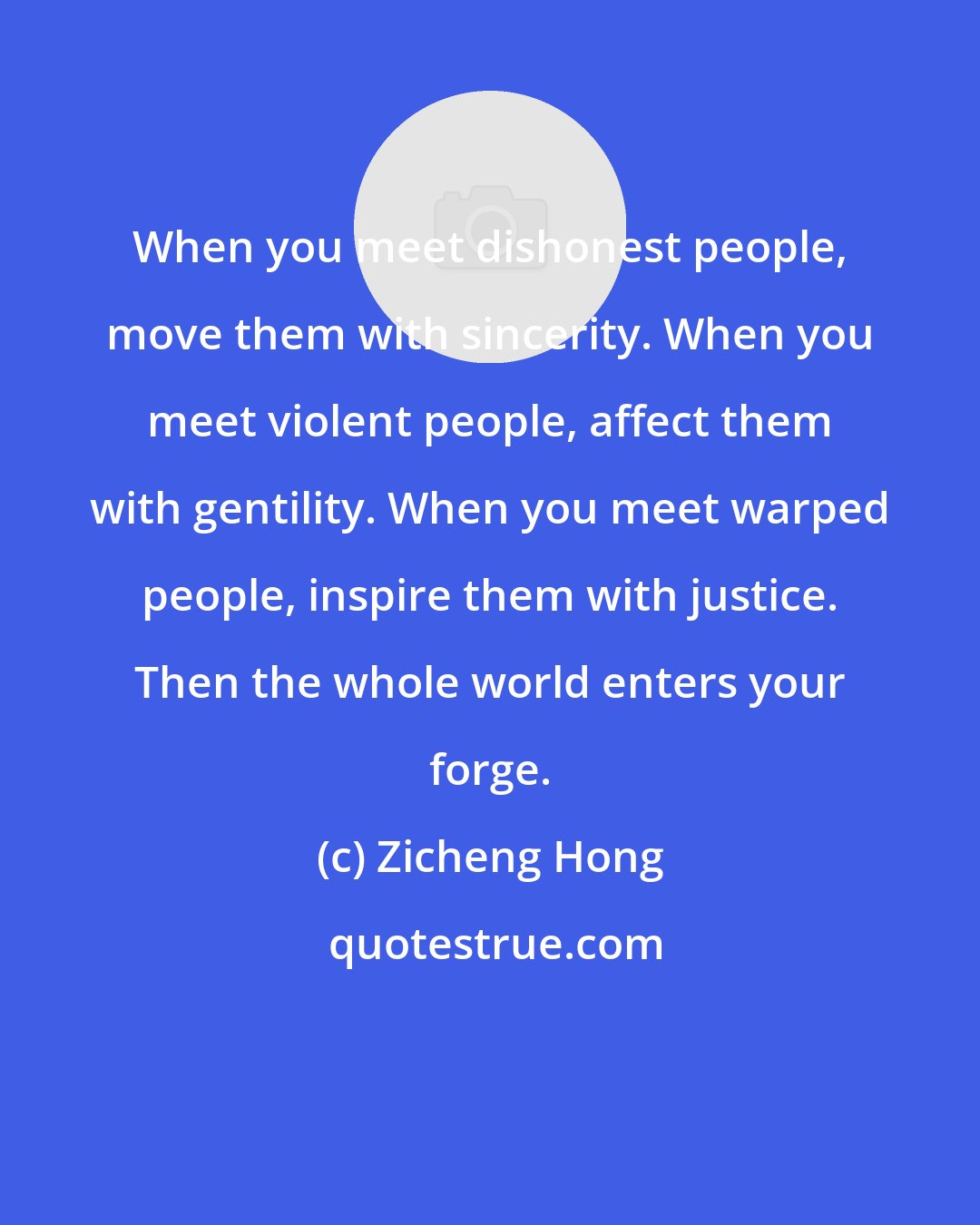 Zicheng Hong: When you meet dishonest people, move them with sincerity. When you meet violent people, affect them with gentility. When you meet warped people, inspire them with justice. Then the whole world enters your forge.