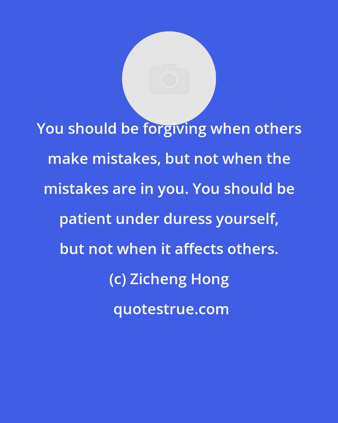 Zicheng Hong: You should be forgiving when others make mistakes, but not when the mistakes are in you. You should be patient under duress yourself, but not when it affects others.