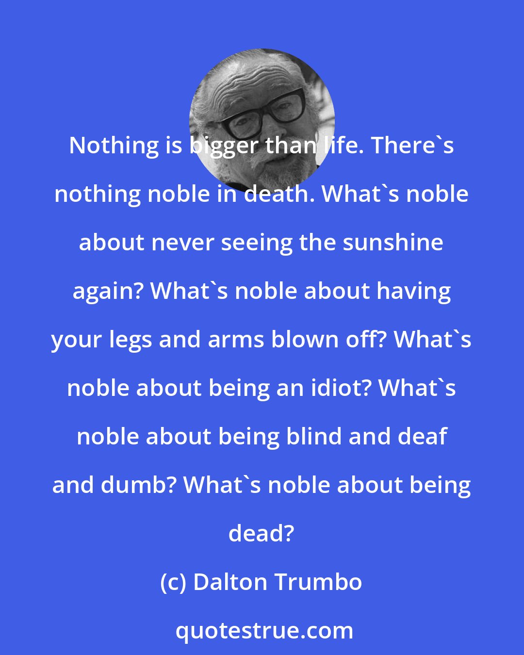 Dalton Trumbo: Nothing is bigger than life. There's nothing noble in death. What's noble about never seeing the sunshine again? What's noble about having your legs and arms blown off? What's noble about being an idiot? What's noble about being blind and deaf and dumb? What's noble about being dead?