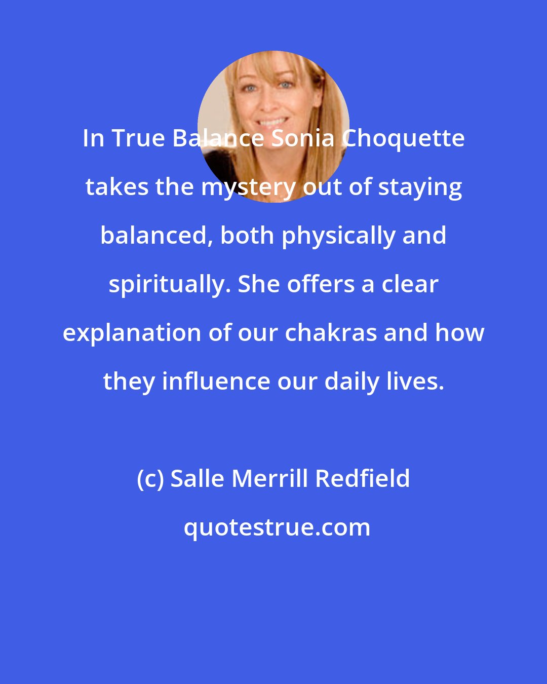 Salle Merrill Redfield: In True Balance Sonia Choquette takes the mystery out of staying balanced, both physically and spiritually. She offers a clear explanation of our chakras and how they influence our daily lives.
