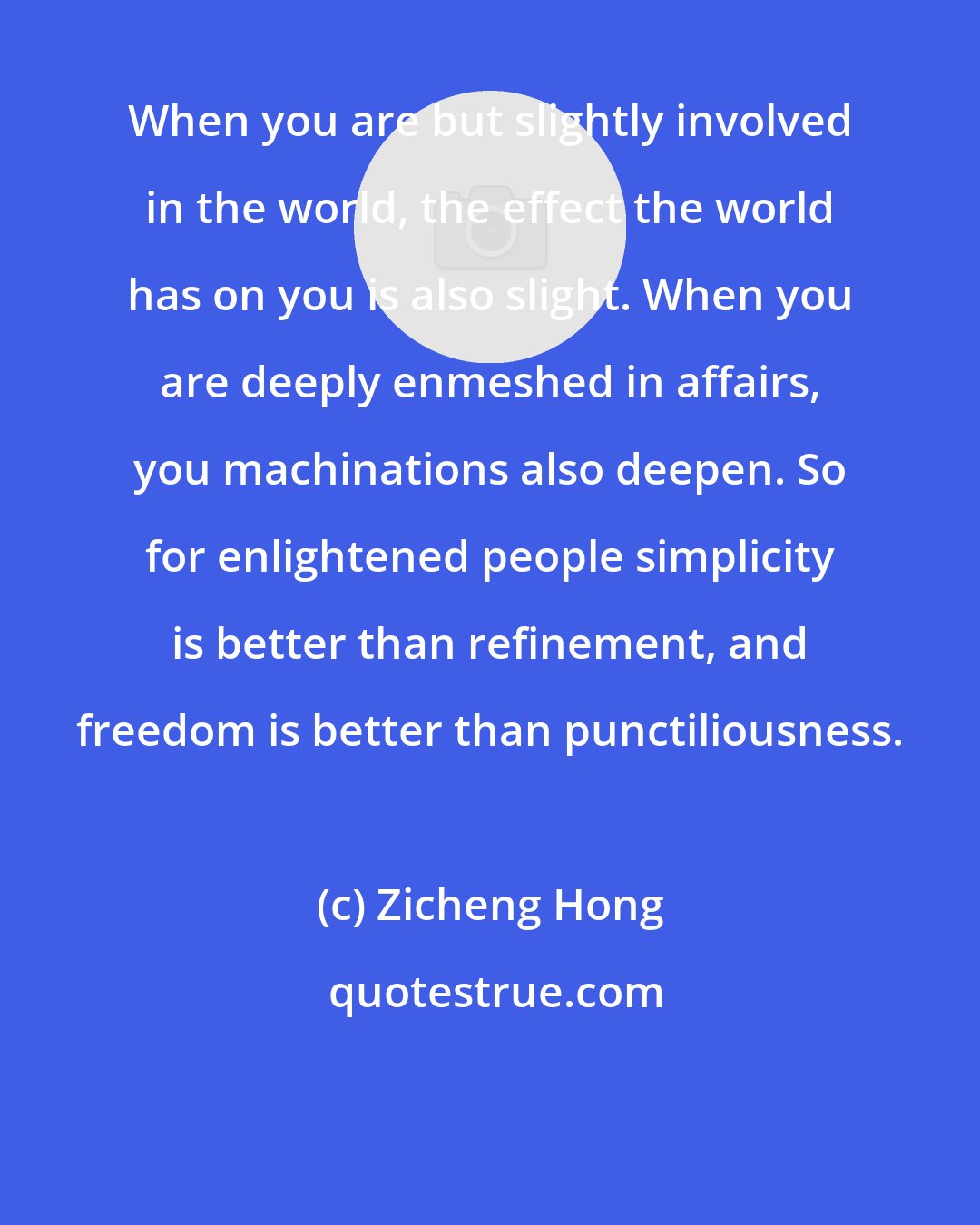 Zicheng Hong: When you are but slightly involved in the world, the effect the world has on you is also slight. When you are deeply enmeshed in affairs, you machinations also deepen. So for enlightened people simplicity is better than refinement, and freedom is better than punctiliousness.