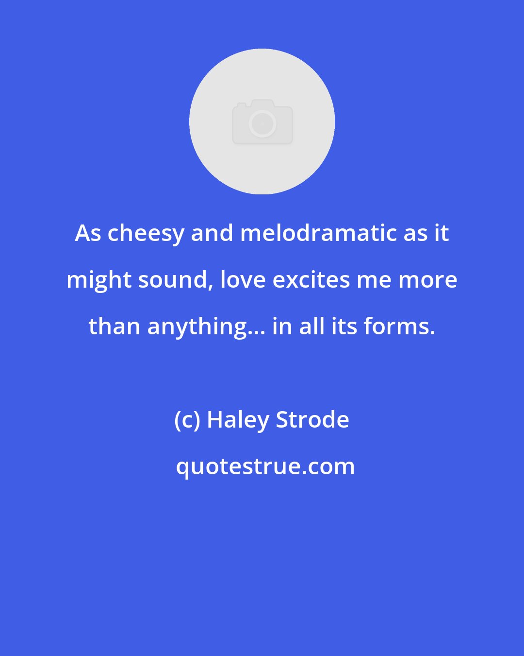 Haley Strode: As cheesy and melodramatic as it might sound, love excites me more than anything... in all its forms.