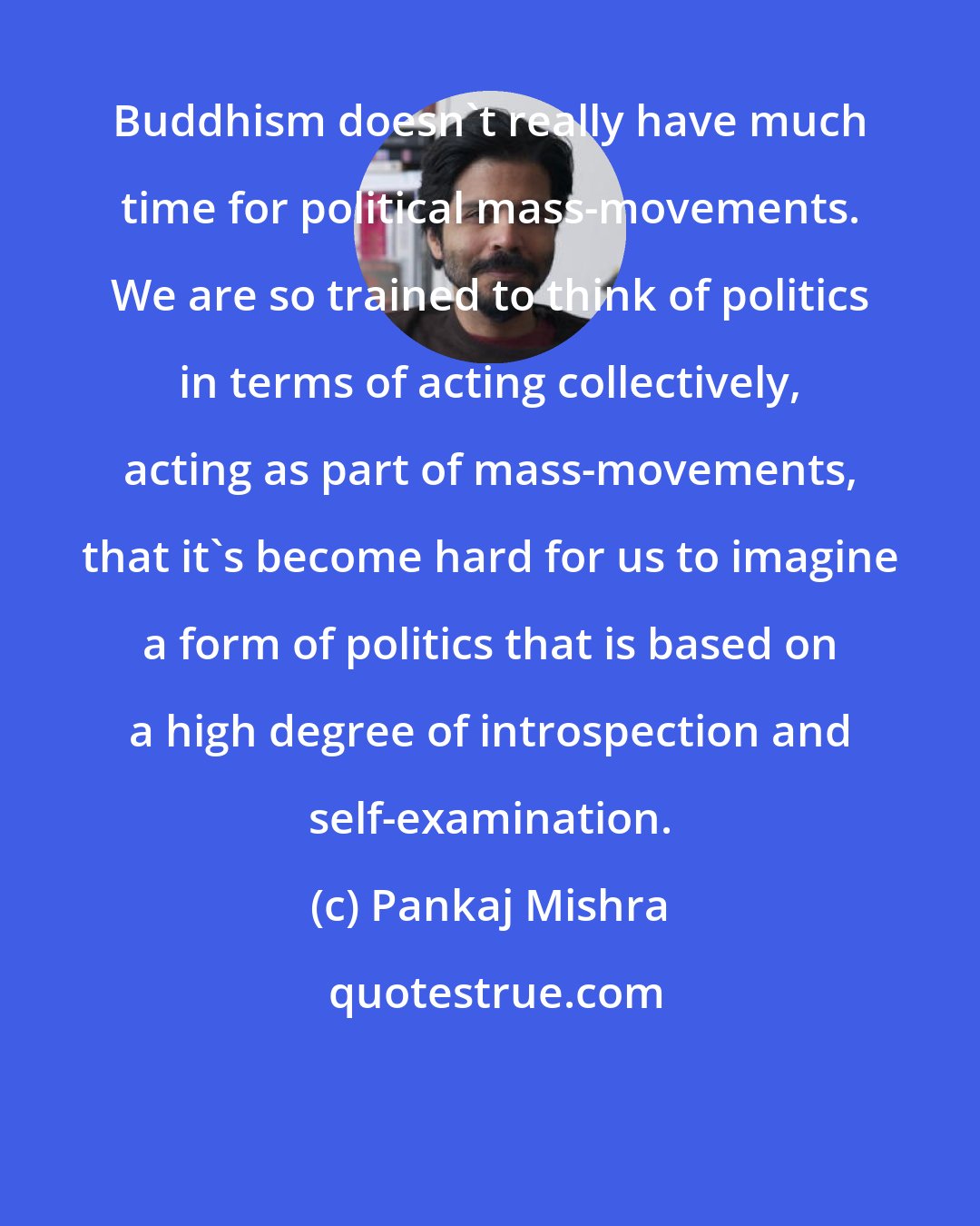Pankaj Mishra: Buddhism doesn't really have much time for political mass-movements. We are so trained to think of politics in terms of acting collectively, acting as part of mass-movements, that it's become hard for us to imagine a form of politics that is based on a high degree of introspection and self-examination.