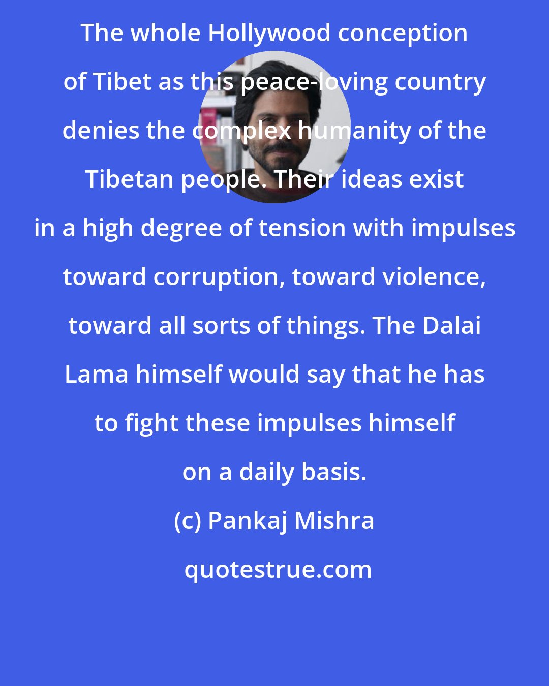 Pankaj Mishra: The whole Hollywood conception of Tibet as this peace-loving country denies the complex humanity of the Tibetan people. Their ideas exist in a high degree of tension with impulses toward corruption, toward violence, toward all sorts of things. The Dalai Lama himself would say that he has to fight these impulses himself on a daily basis.