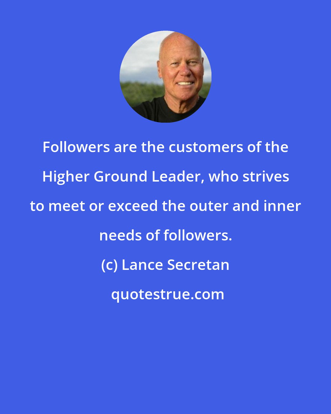 Lance Secretan: Followers are the customers of the Higher Ground Leader, who strives to meet or exceed the outer and inner needs of followers.
