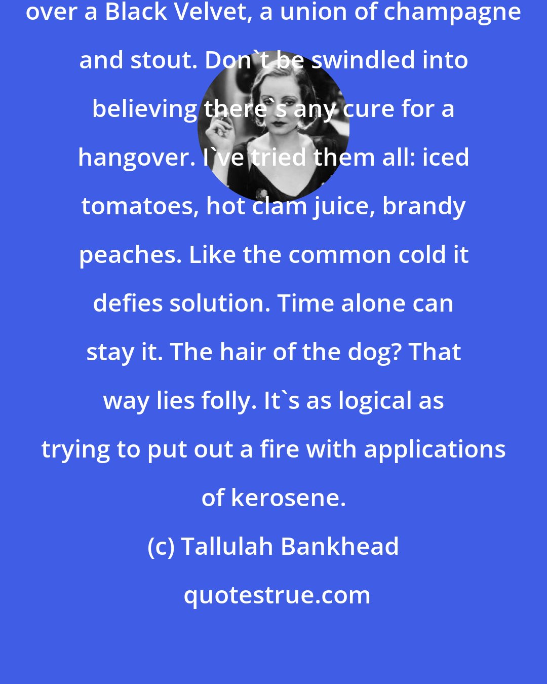 Tallulah Bankhead: Wracked with a hangover I do my muttering over a Black Velvet, a union of champagne and stout. Don't be swindled into believing there's any cure for a hangover. I've tried them all: iced tomatoes, hot clam juice, brandy peaches. Like the common cold it defies solution. Time alone can stay it. The hair of the dog? That way lies folly. It's as logical as trying to put out a fire with applications of kerosene.