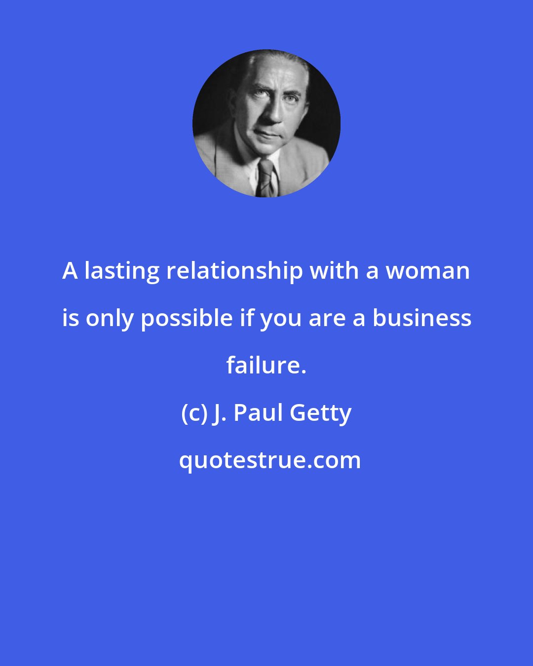 J. Paul Getty: A lasting relationship with a woman is only possible if you are a business failure.