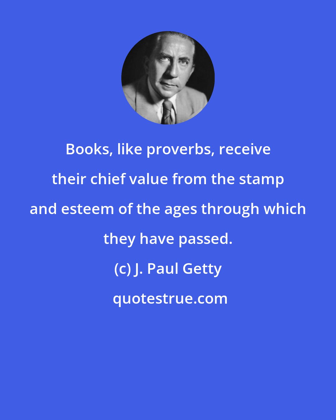 J. Paul Getty: Books, like proverbs, receive their chief value from the stamp and esteem of the ages through which they have passed.