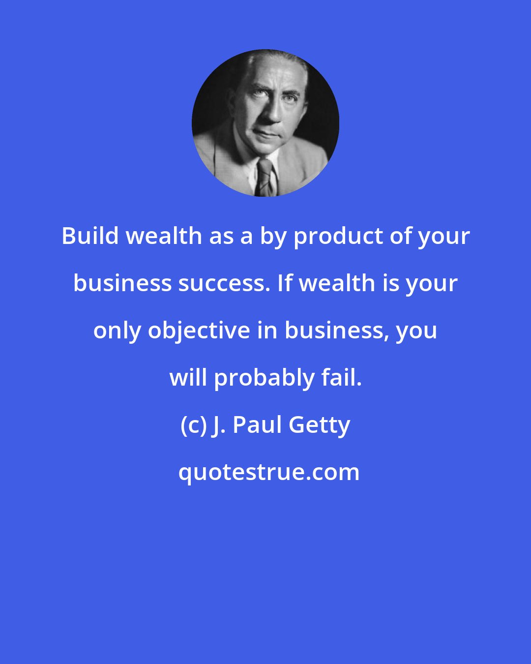 J. Paul Getty: Build wealth as a by product of your business success. If wealth is your only objective in business, you will probably fail.