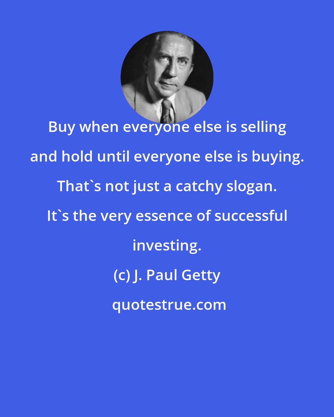 J. Paul Getty: Buy when everyone else is selling and hold until everyone else is buying. That's not just a catchy slogan. It's the very essence of successful investing.