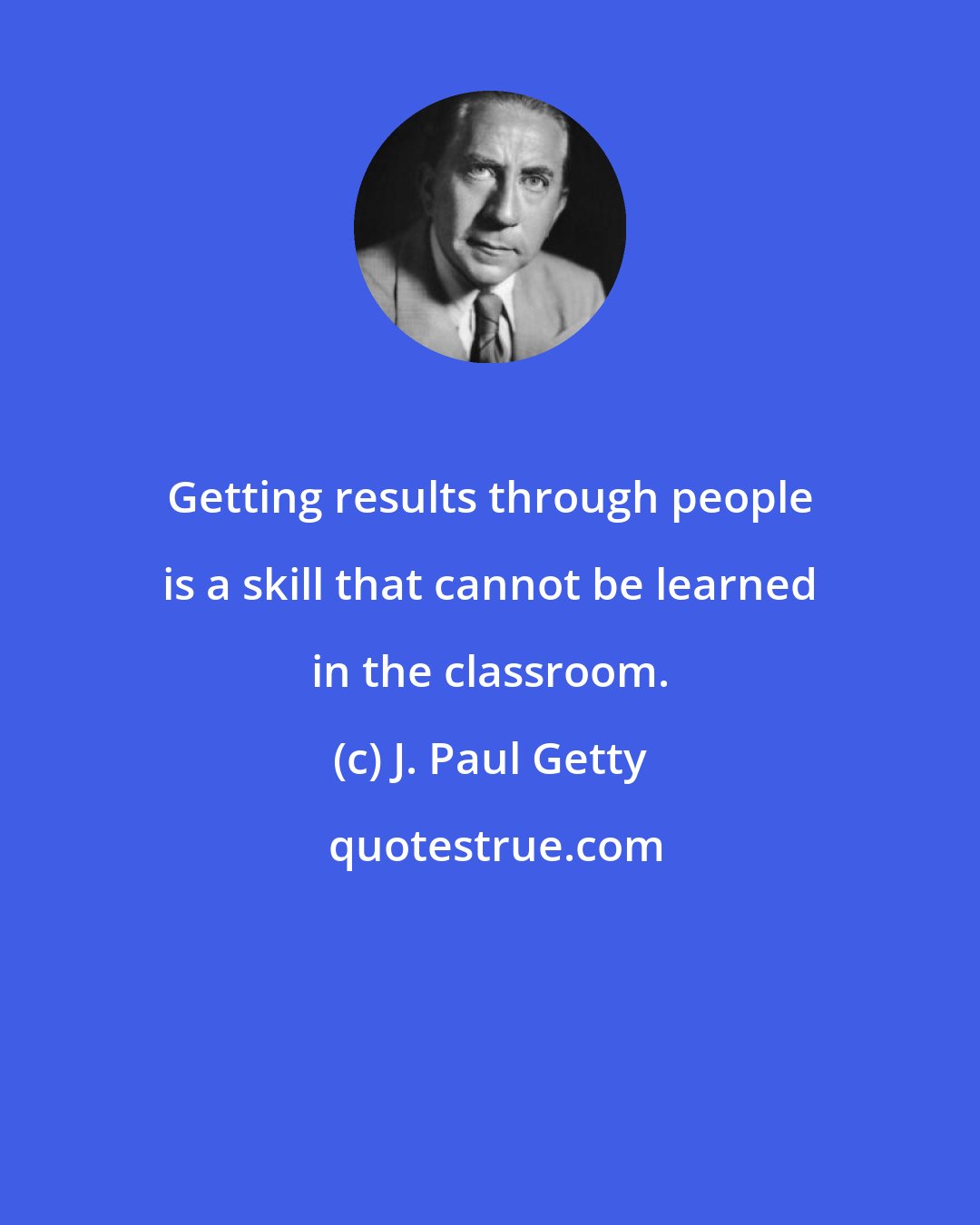J. Paul Getty: Getting results through people is a skill that cannot be learned in the classroom.