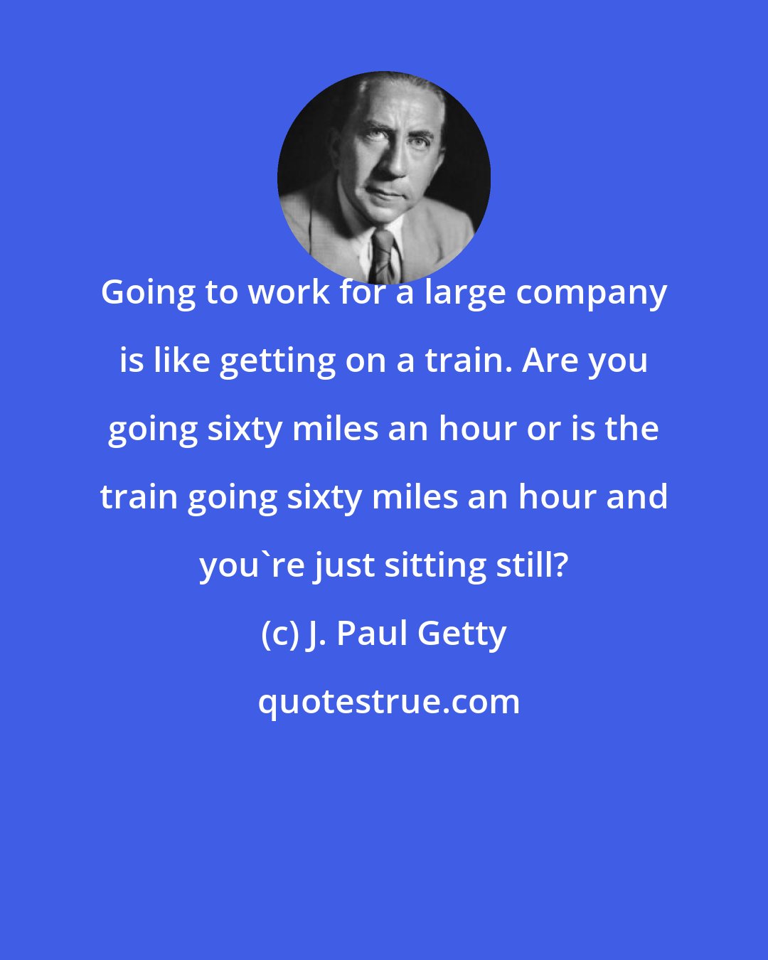 J. Paul Getty: Going to work for a large company is like getting on a train. Are you going sixty miles an hour or is the train going sixty miles an hour and you're just sitting still?