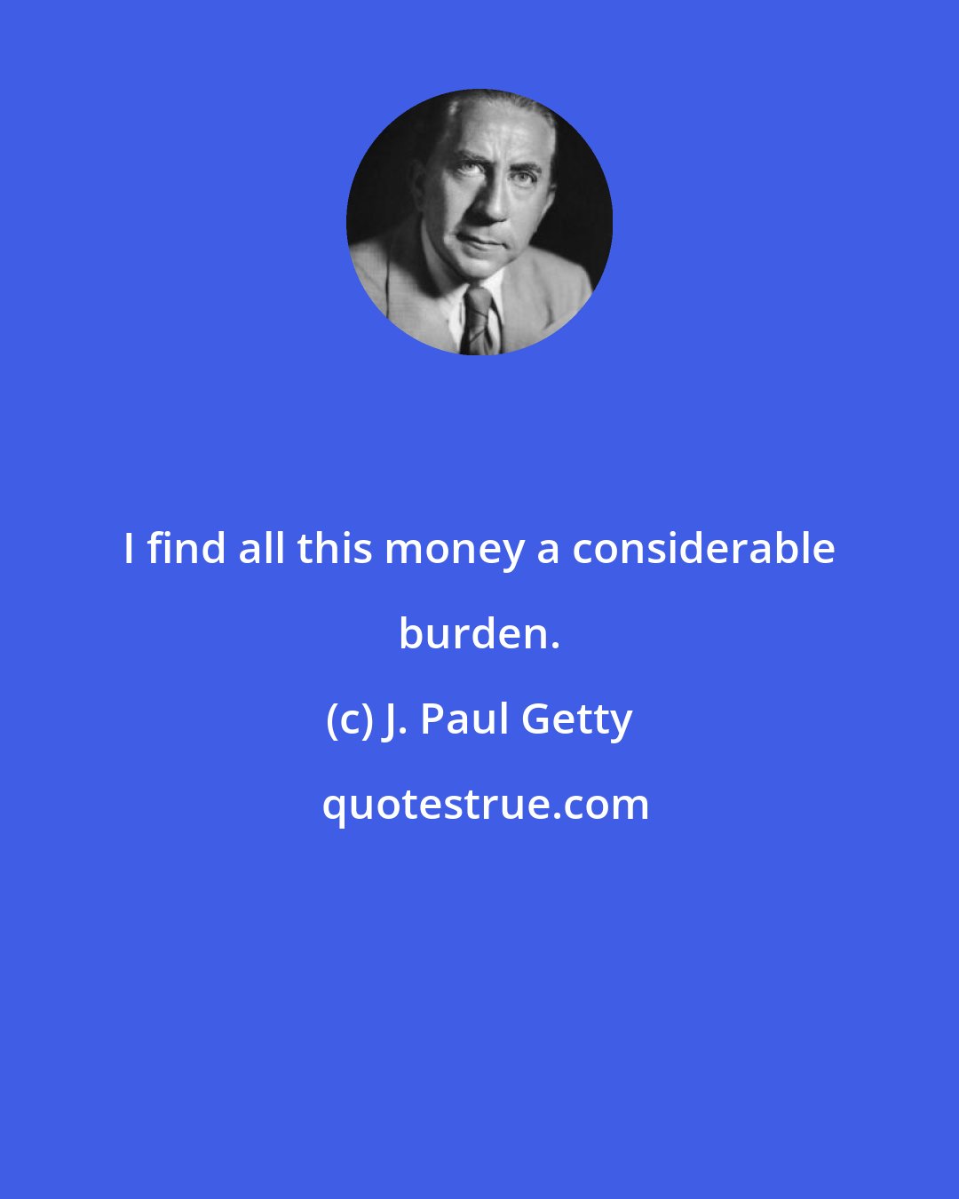 J. Paul Getty: I find all this money a considerable burden.