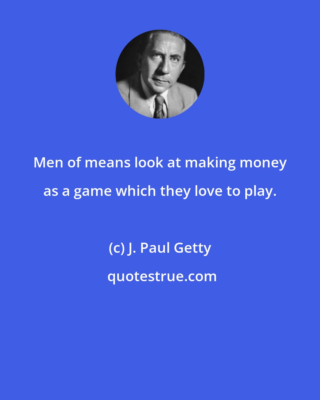 J. Paul Getty: Men of means look at making money as a game which they love to play.