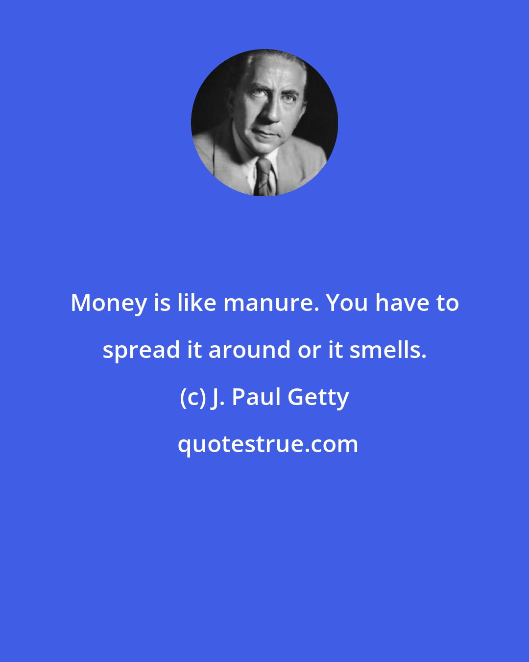 J. Paul Getty: Money is like manure. You have to spread it around or it smells.
