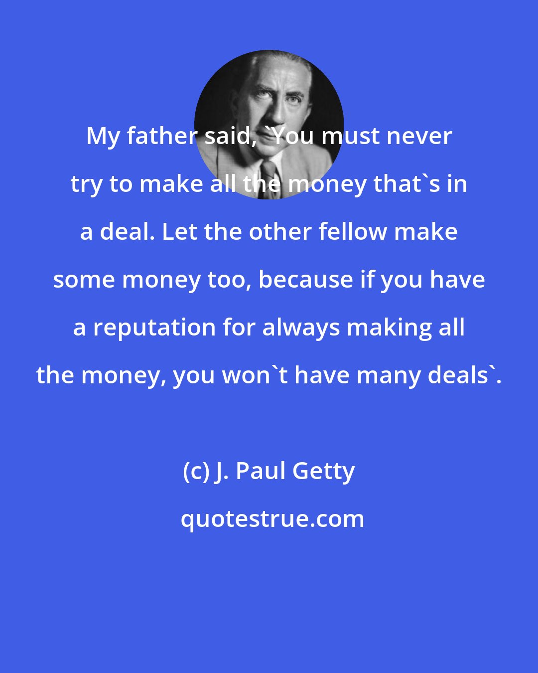 J. Paul Getty: My father said, 'You must never try to make all the money that's in a deal. Let the other fellow make some money too, because if you have a reputation for always making all the money, you won't have many deals'.